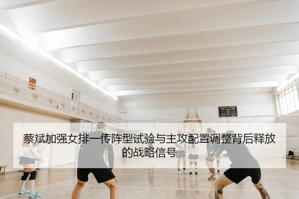 蔡斌加强女排一传阵型试验与主攻配置调整背后释放的战略信号