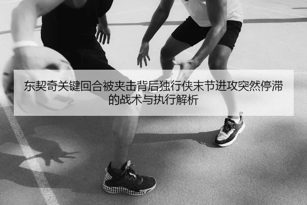 东契奇关键回合被夹击背后独行侠末节进攻突然停滞的战术与执行解析